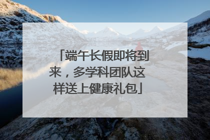 端午长假即将到来，多学科团队这样送上健康礼包